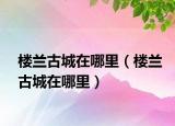 楼兰古城在哪里（楼兰古城在哪里）