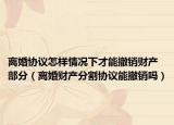 离婚协议怎样情况下才能撤销财产部分（离婚财产分割协议能撤销吗）