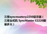 三星syncmasterp2250显示器（三星台式机 SyncMaster E2220屏幕多大）