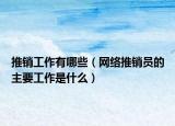 推销工作有哪些（网络推销员的主要工作是什么）