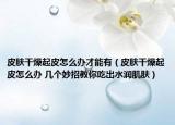 皮肤干燥起皮怎么办才能有（皮肤干燥起皮怎么办 几个妙招教你吃出水润肌肤）