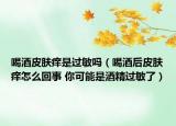 喝酒皮肤痒是过敏吗（喝酒后皮肤痒怎么回事 你可能是酒精过敏了）