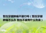 智齿牙龈肿痛不拔行吗（智齿牙龈肿痛怎么办 智齿不拔有什么危害）