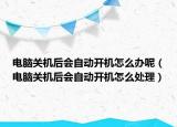 电脑关机后会自动开机怎么办呢（电脑关机后会自动开机怎么处理）