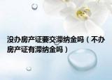 没办房产证要交滞纳金吗（不办房产证有滞纳金吗）