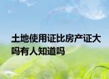 土地使用证比房产证大吗有人知道吗