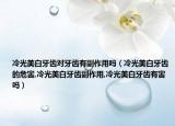冷光美白牙齿对牙齿有副作用吗（冷光美白牙齿的危害,冷光美白牙齿副作用,冷光美白牙齿有害吗）