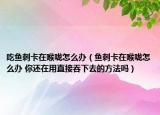 吃鱼刺卡在喉咙怎么办（鱼刺卡在喉咙怎么办 你还在用直接吞下去的方法吗）