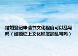 结婚登记申请书文化程度可以乱写吗（结婚证上文化程度能乱写吗）