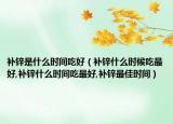 补锌是什么时间吃好（补锌什么时候吃最好,补锌什么时间吃最好,补锌最佳时间）