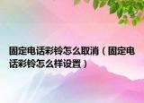 固定电话彩铃怎么取消（固定电话彩铃怎么样设置）
