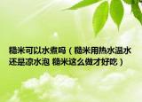 糙米可以水煮吗（糙米用热水温水还是凉水泡 糙米这么做才好吃）