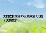 大妈砍价太狠15元菜砍到2元钱（大妈砍价）