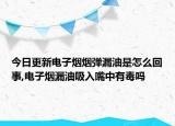 今日更新电子烟烟弹漏油是怎么回事,电子烟漏油吸入嘴中有毒吗