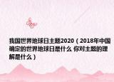 我国世界地球日主题2020（2018年中国确定的世界地球日是什么 你对主题的理解是什么）
