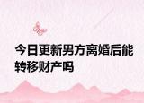 今日更新男方离婚后能转移财产吗