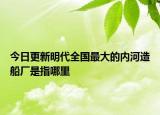 今日更新明代全国最大的内河造船厂是指哪里