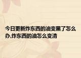 今日更新炸东西的油变黑了怎么办,炸东西的油怎么变清