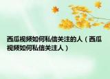 西瓜视频如何私信关注的人（西瓜视频如何私信关注人）