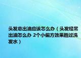 头发总出油应该怎么办（头发经常出油怎么办 2个小偏方效果胜过洗发水）