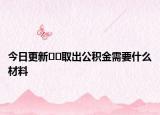今日更新﻿﻿取出公积金需要什么材料