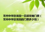 常州中华恐龙园一日游攻略门票（常州中华恐龙园的门票多少钱）