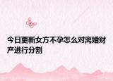 今日更新女方不孕怎么对离婚财产进行分割