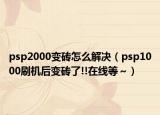 psp2000变砖怎么解决（psp1000刷机后变砖了!!在线等～）