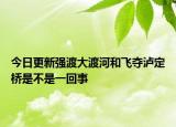 今日更新强渡大渡河和飞夺泸定桥是不是一回事