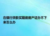 在银行贷款买期房房产证办不下来怎么办