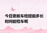 今日更新车检提前多长时间能检车呢
