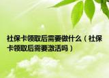 社保卡领取后需要做什么（社保卡领取后需要激活吗）
