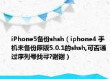 iPhone5备份shsh（iphone4 手机未备份原版5.0.1的shsh,可否通过序列号找寻?谢谢）