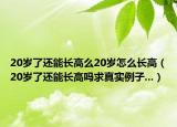 20岁了还能长高么20岁怎么长高（20岁了还能长高吗求真实例子...）
