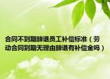 合同不到期辞退员工补偿标准（劳动合同到期无理由辞退有补偿金吗）