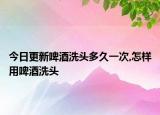 今日更新啤酒洗头多久一次,怎样用啤酒洗头
