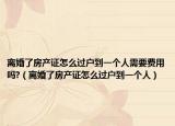 离婚了房产证怎么过户到一个人需要费用吗?（离婚了房产证怎么过户到一个人）
