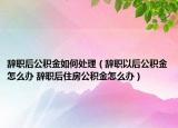 辞职后公积金如何处理（辞职以后公积金怎么办 辞职后住房公积金怎么办）