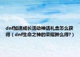 dnf加速成长活动神话礼盒怎么获得（dnf生命之神的荣耀肿么得?）
