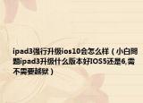 ipad3强行升级ios10会怎么样（小白問題ipad3升级什么版本好IOS5还是6,需不需要越狱）