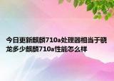 今日更新麒麟710a处理器相当于骁龙多少麒麟710a性能怎么样