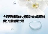 今日更新婚前父母赠与的房屋如何分割如何处理