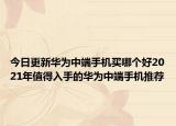 今日更新华为中端手机买哪个好2021年值得入手的华为中端手机推荐