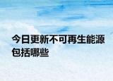 今日更新不可再生能源包括哪些