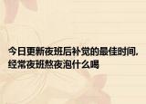 今日更新夜班后补觉的最佳时间,经常夜班熬夜泡什么喝