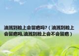 油溅到脸上会留疤吗?（油溅到脸上会留疤吗,油溅到脸上会不会留疤）