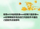 联想a520如何获得root权限只需获得root权限限制系统自动打开的软件不删自己的软件还保修吗
