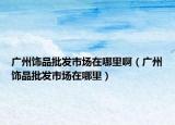 广州饰品批发市场在哪里啊（广州饰品批发市场在哪里）