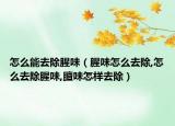 怎么能去除腥味（腥味怎么去除,怎么去除腥味,膻味怎样去除）