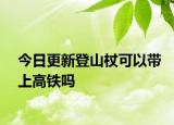 今日更新登山杖可以带上高铁吗
